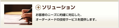 ソリューション／お客様のニーズに的確に対応した、オーダーメードの技術サービスを提供します。